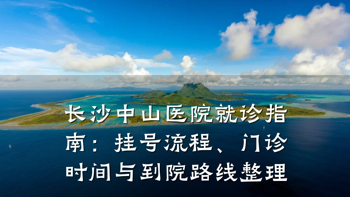 长沙中山医院就诊指南:挂号流程、门诊时间与到院路线整理