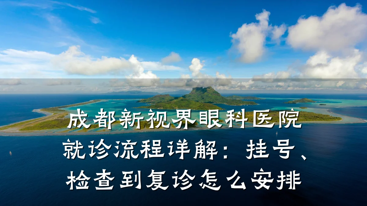 成都新视界眼科医院就诊流程详解:挂号、检查到复诊怎么安排