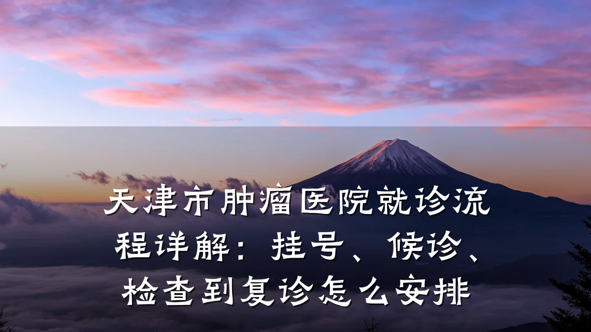 天津市肿瘤医院就诊流程详解:挂号、候诊、检查到复诊怎么安排