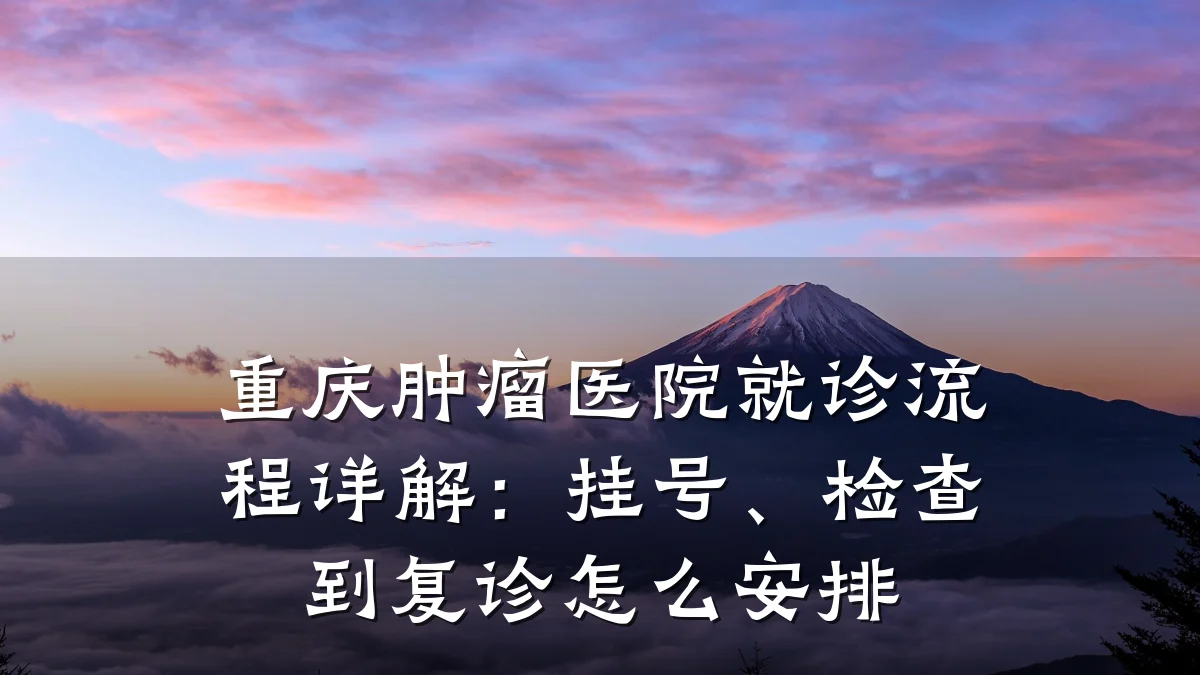 重庆肿瘤医院就诊流程详解:挂号、检查到复诊怎么安排