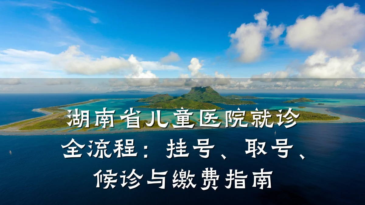 湖南省儿童医院就诊全流程:挂号、取号、候诊与缴费指南