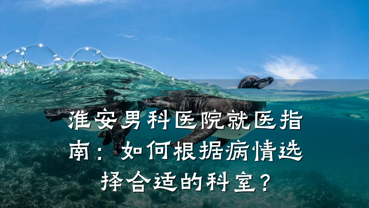 淮安男科医院就医指南:如何根据病情选择合适的科室?