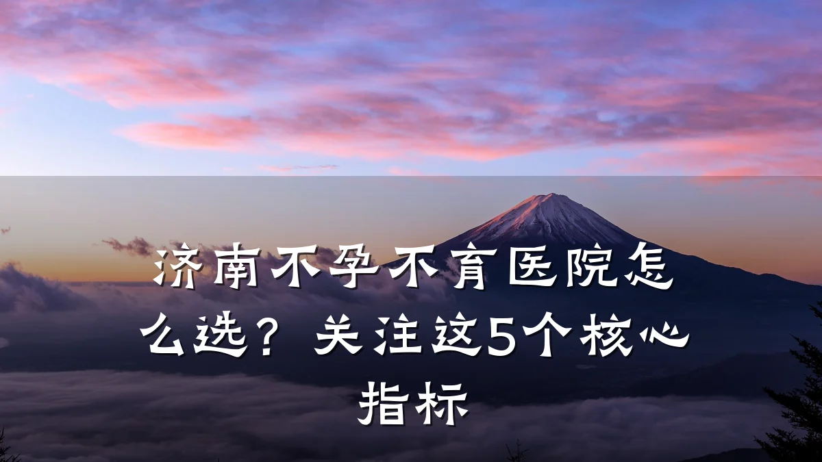 济南不孕不育医院怎么选?关注这5个核心指标
