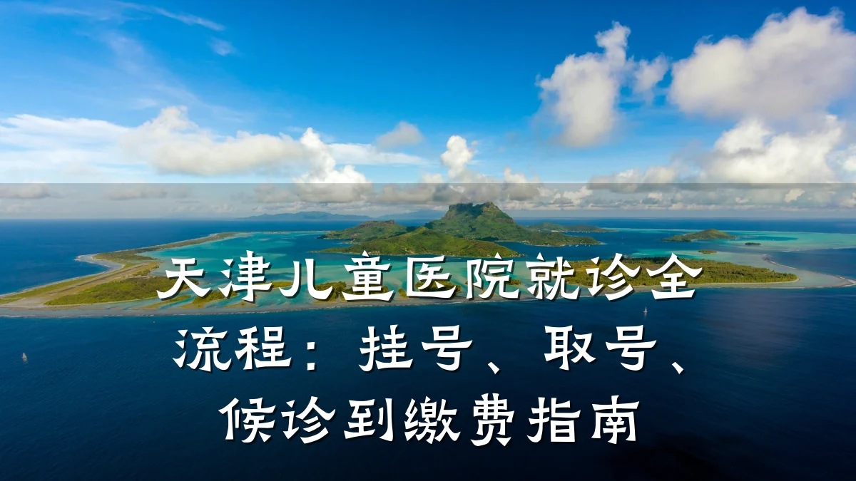 天津儿童医院就诊全流程:挂号、取号、候诊到缴费指南