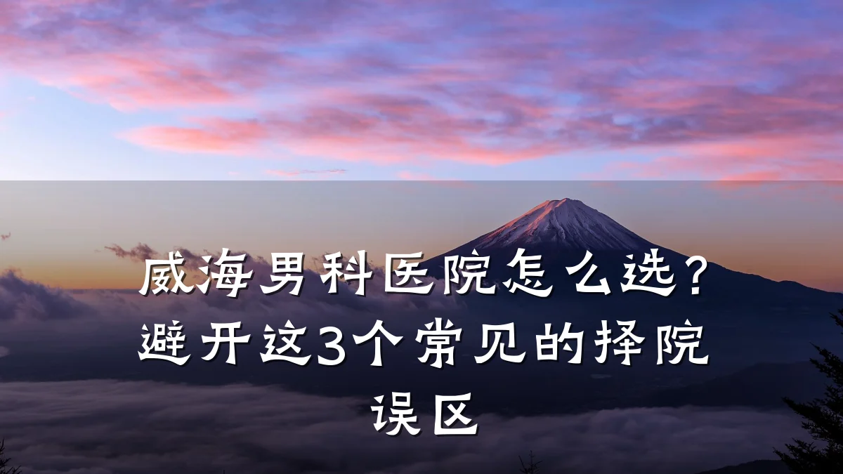 威海男科医院怎么选?避开这3个常见的择院误区