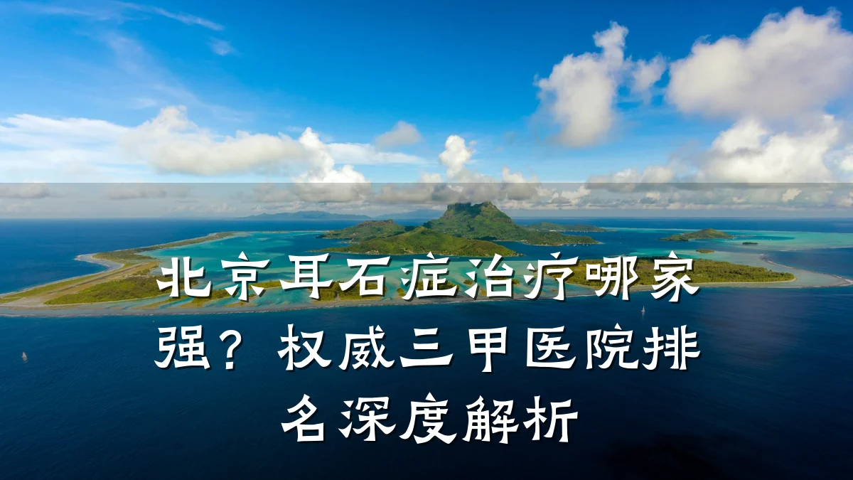 北京耳石症治疗哪家强?权威三甲医院排名深度解析