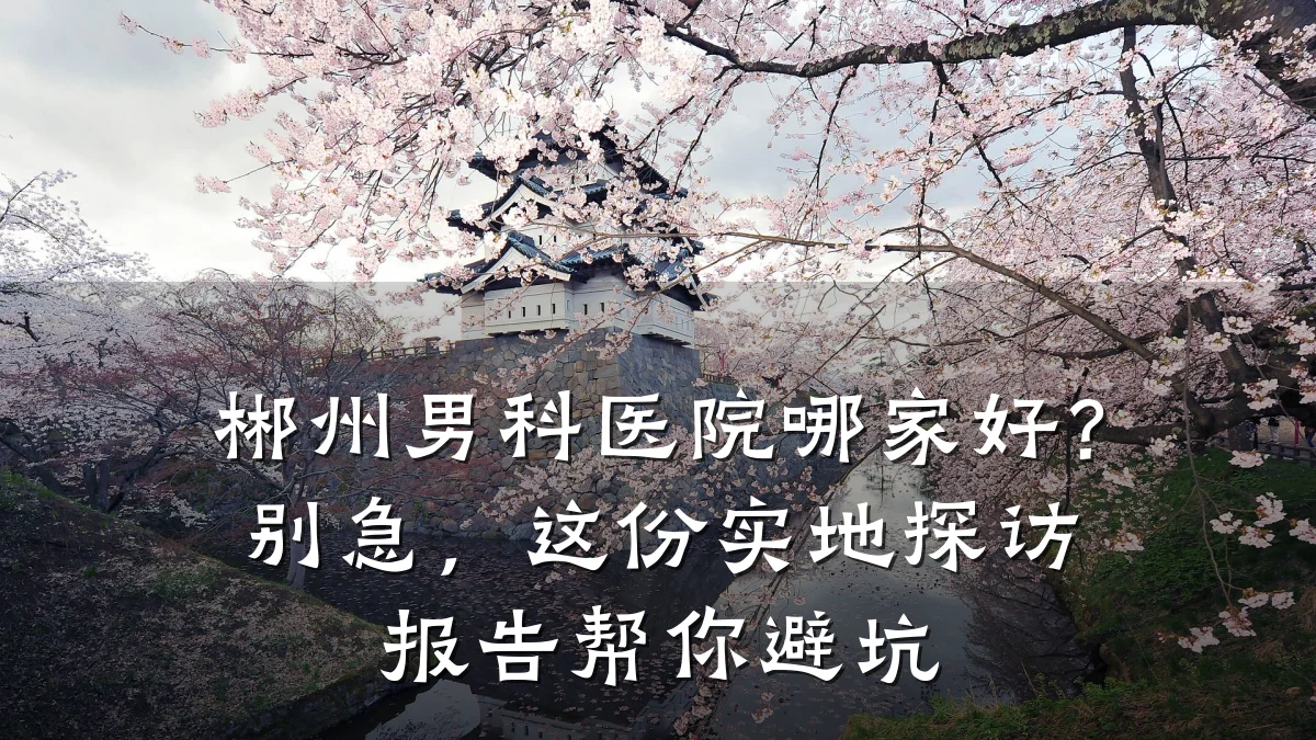 郴州男科医院哪家好?别急,这份实地探访报告帮你避坑