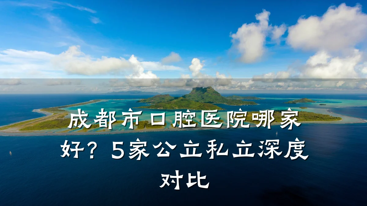 成都市口腔医院哪家好？5家公立私立深度对比