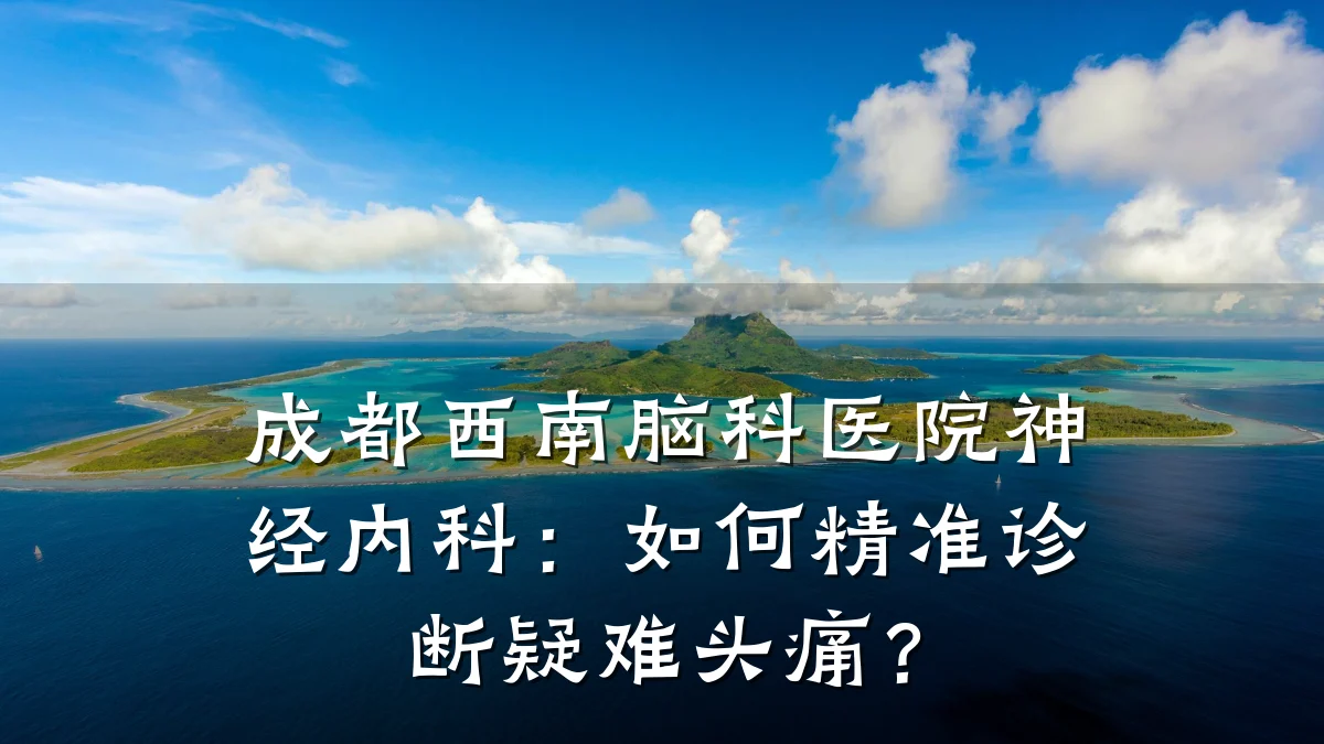成都西南脑科医院神经内科：如何精准诊断疑难头痛？