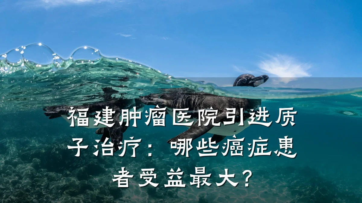 福建肿瘤医院引进质子治疗：哪些癌症患者受益最大？