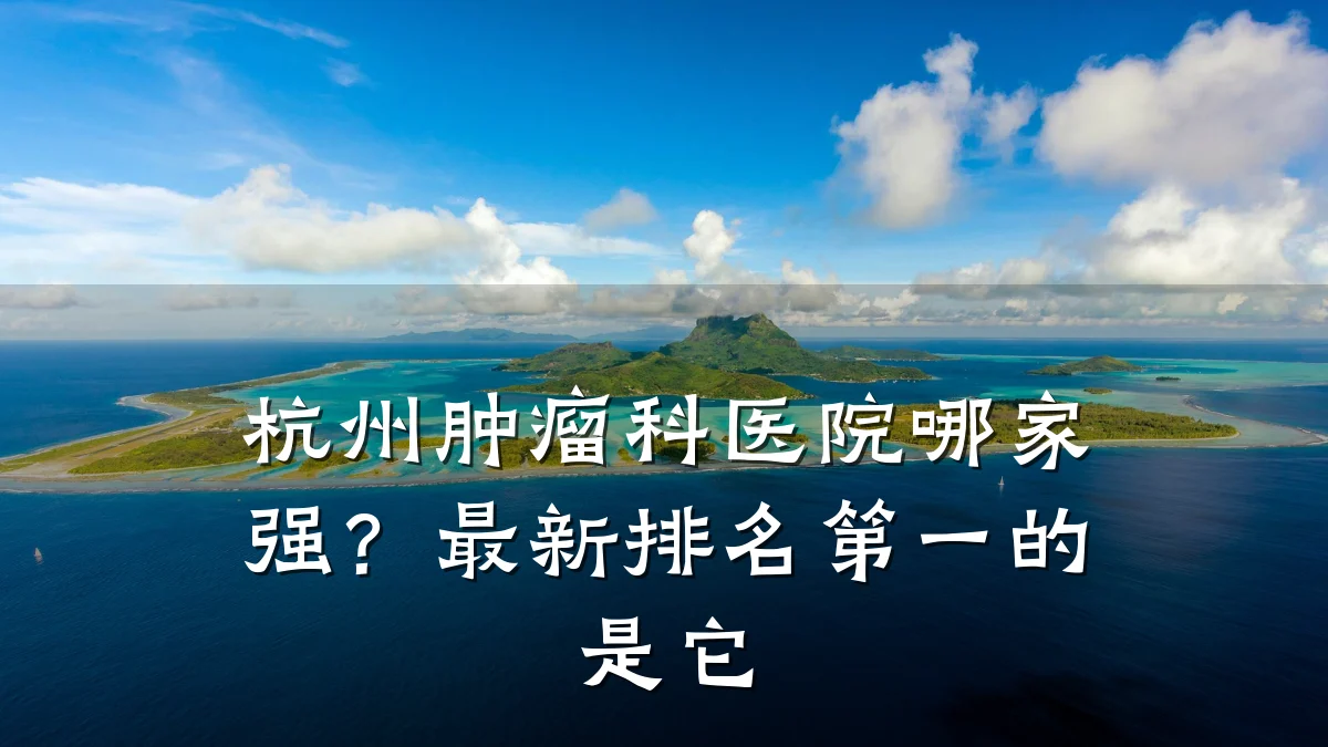 杭州肿瘤科医院哪家强？最新排名第一的是它