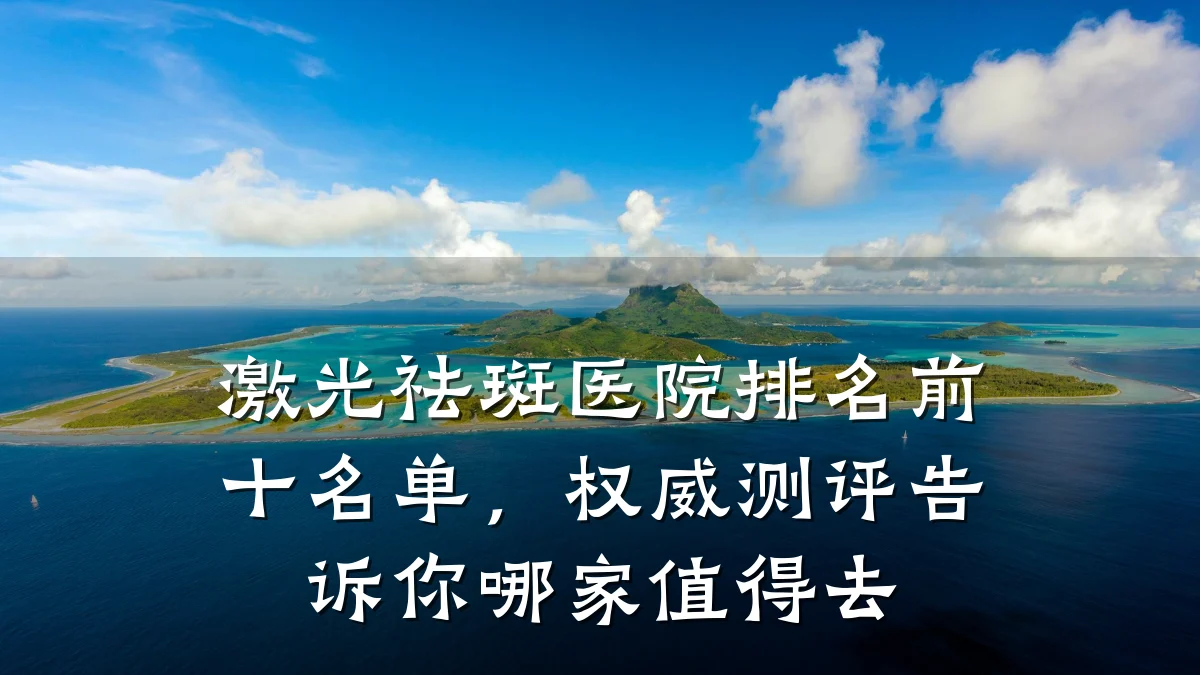 激光祛斑医院排名前十名单，权威测评告诉你哪家值得去