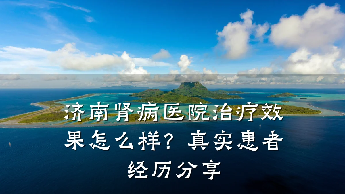 济南肾病医院治疗效果怎么样?真实患者经历分享
