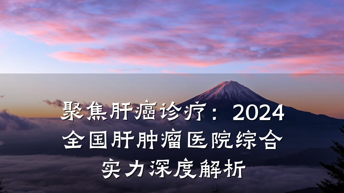 聚焦肝癌诊疗:2024全国肝肿瘤医院综合实力深度解析