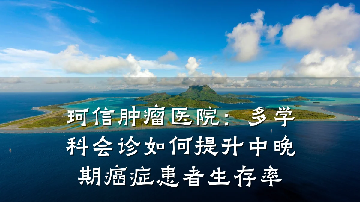 珂信肿瘤医院:多学科会诊如何提升中晚期癌症患者生存率