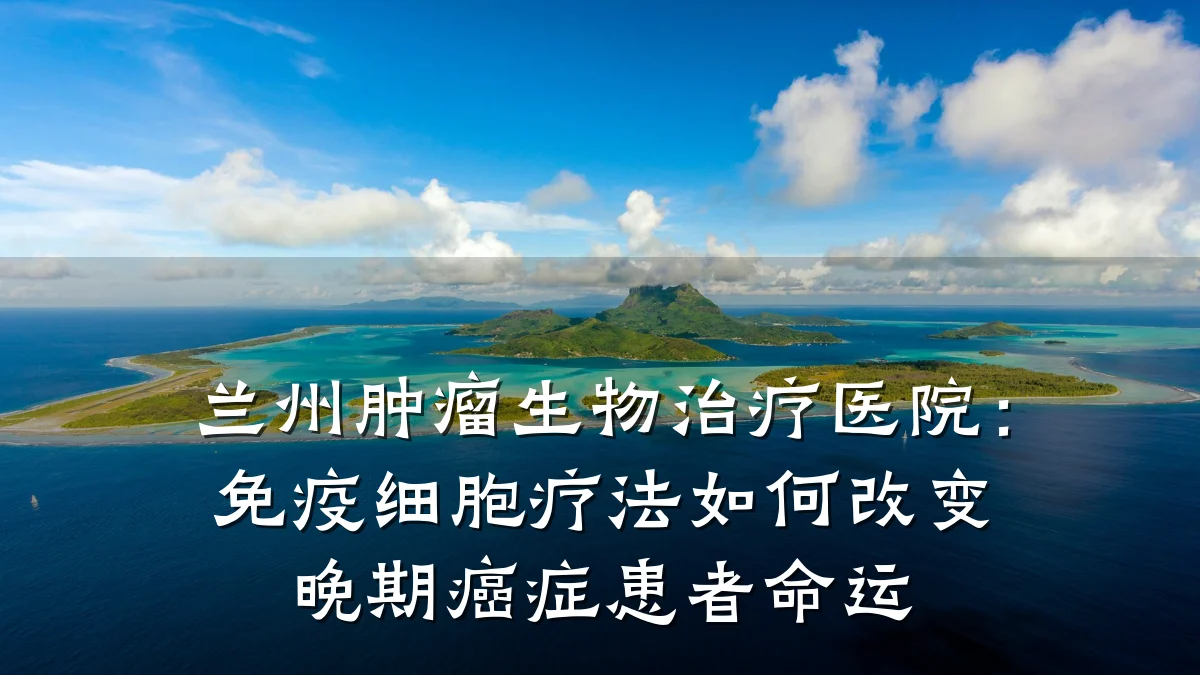 兰州肿瘤生物治疗医院:免疫细胞疗法如何改变晚期癌症患者命运