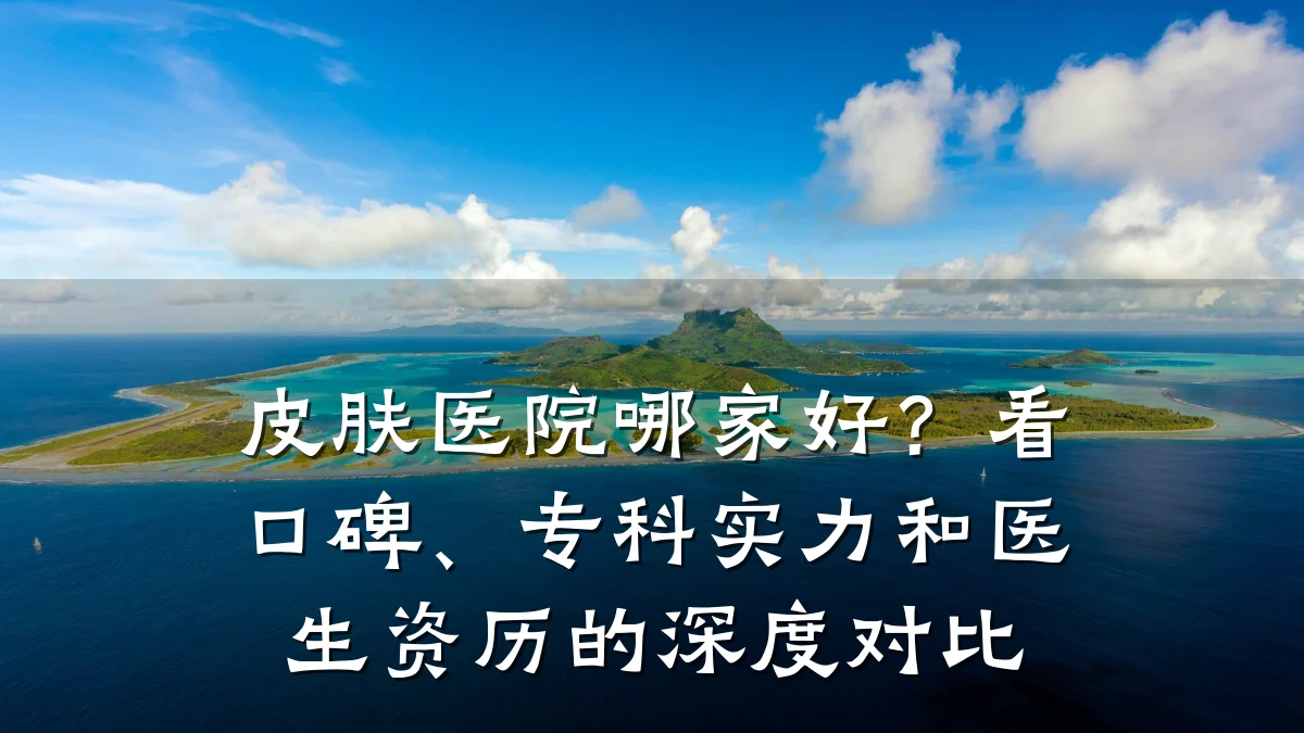皮肤医院哪家好?看口碑、专科实力和医生资历的深度对比
