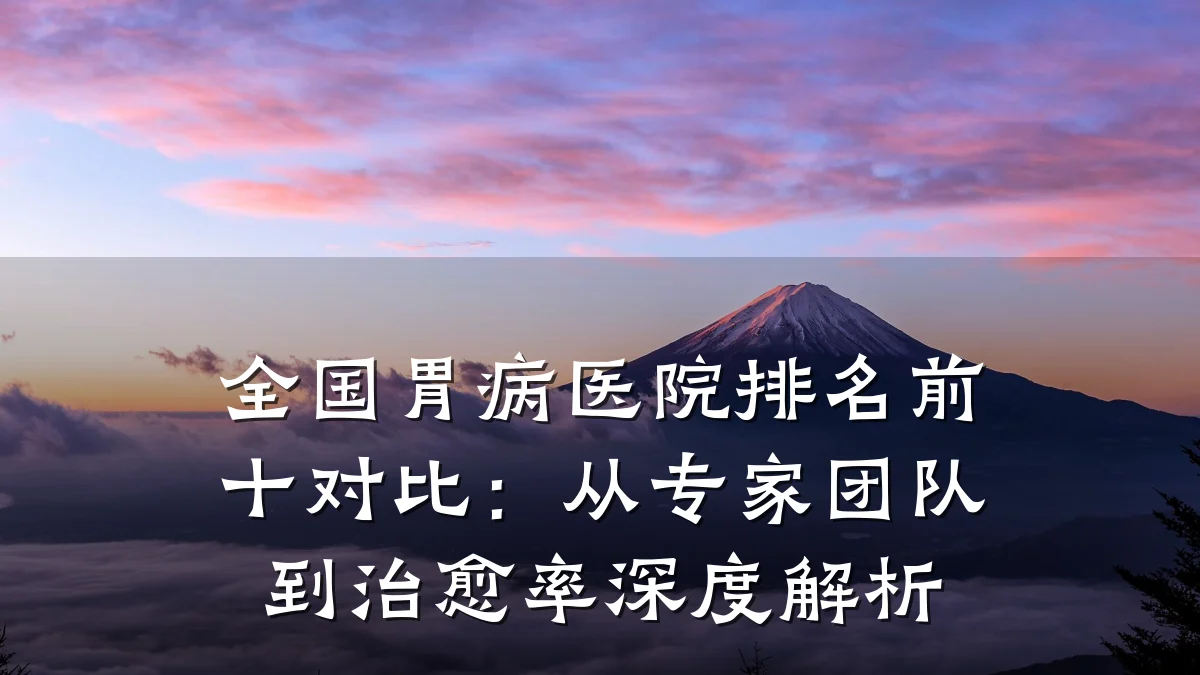 全国胃病医院排名前十对比：从专家团队到治愈率深度解析