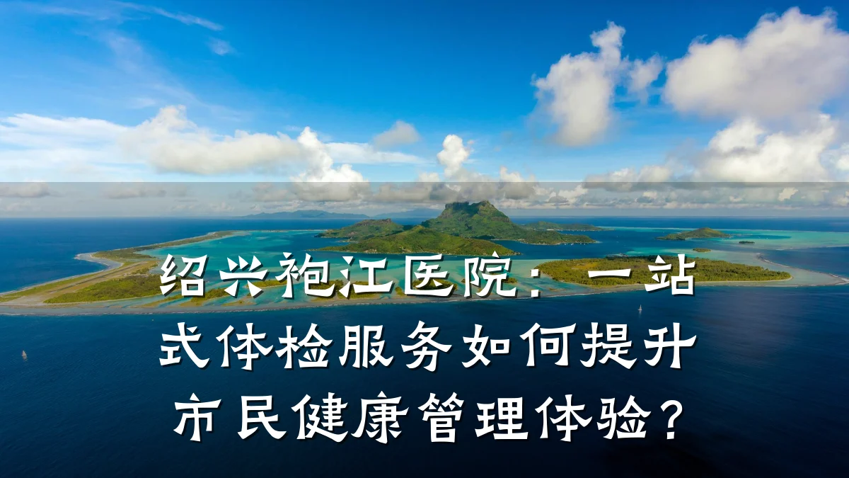 绍兴袍江医院:一站式体检服务如何提升市民健康管理体验?