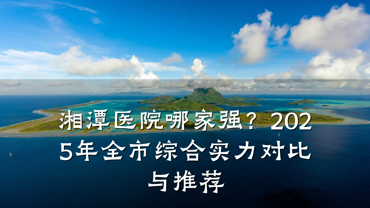 湘潭医院哪家强?2025年全市综合实力对比与推荐