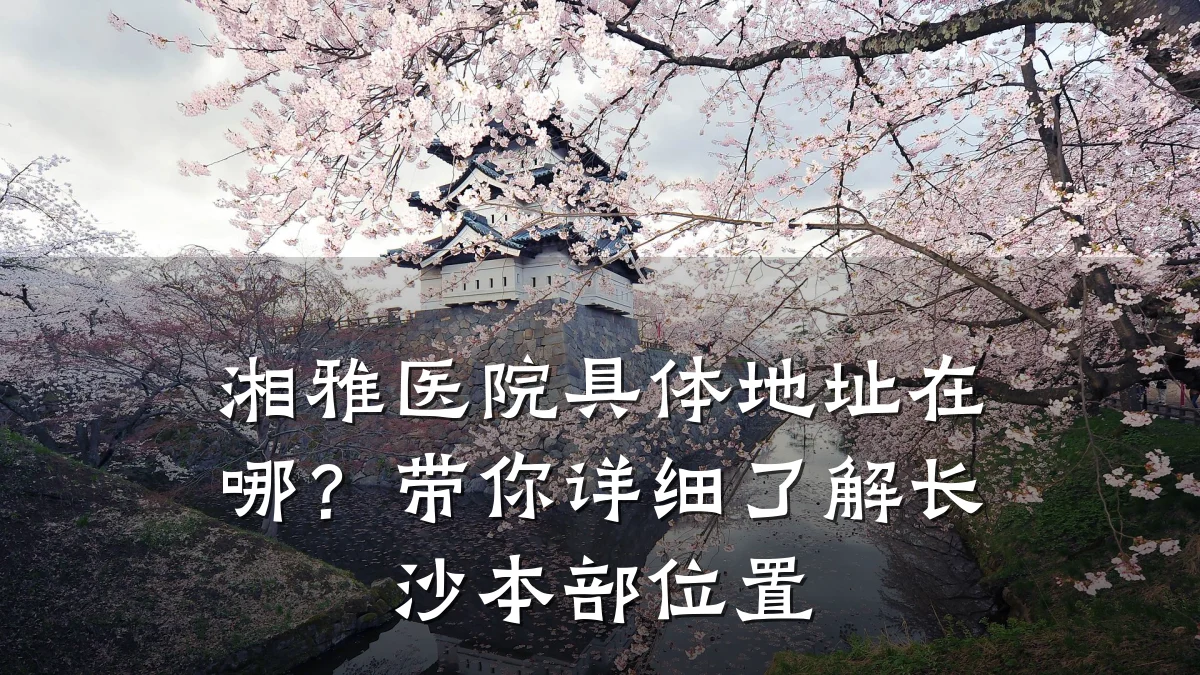 湘雅医院具体地址在哪？带你详细了解长沙本部位置
