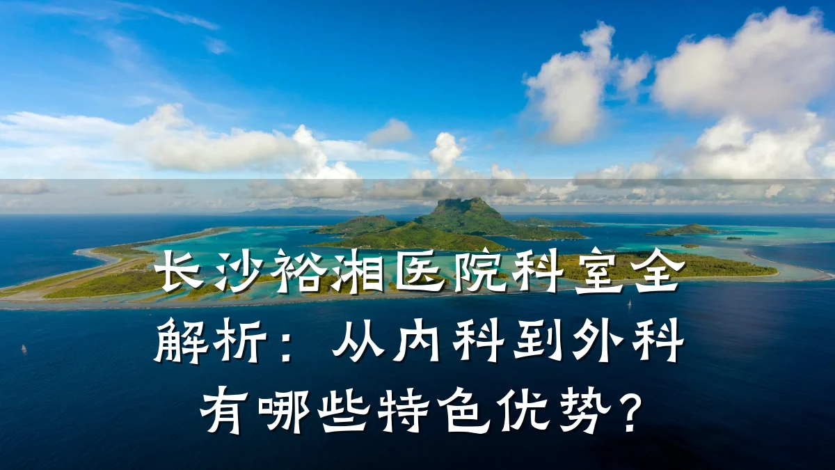 长沙裕湘医院科室全解析:从内科到外科有哪些特色优势?