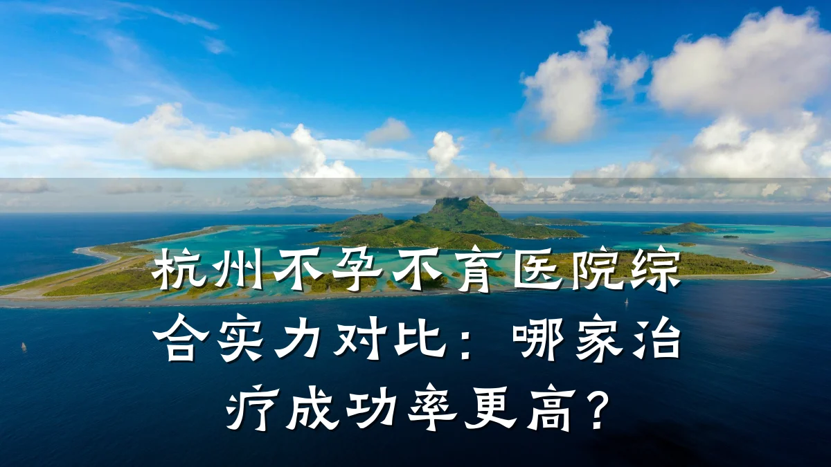 杭州不孕不育医院综合实力对比:哪家治疗成功率更高?