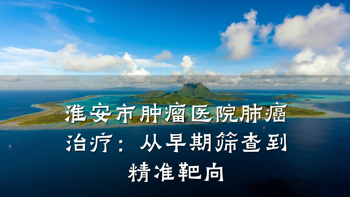 淮安市肿瘤医院肺癌治疗:从早期筛查到精准靶向