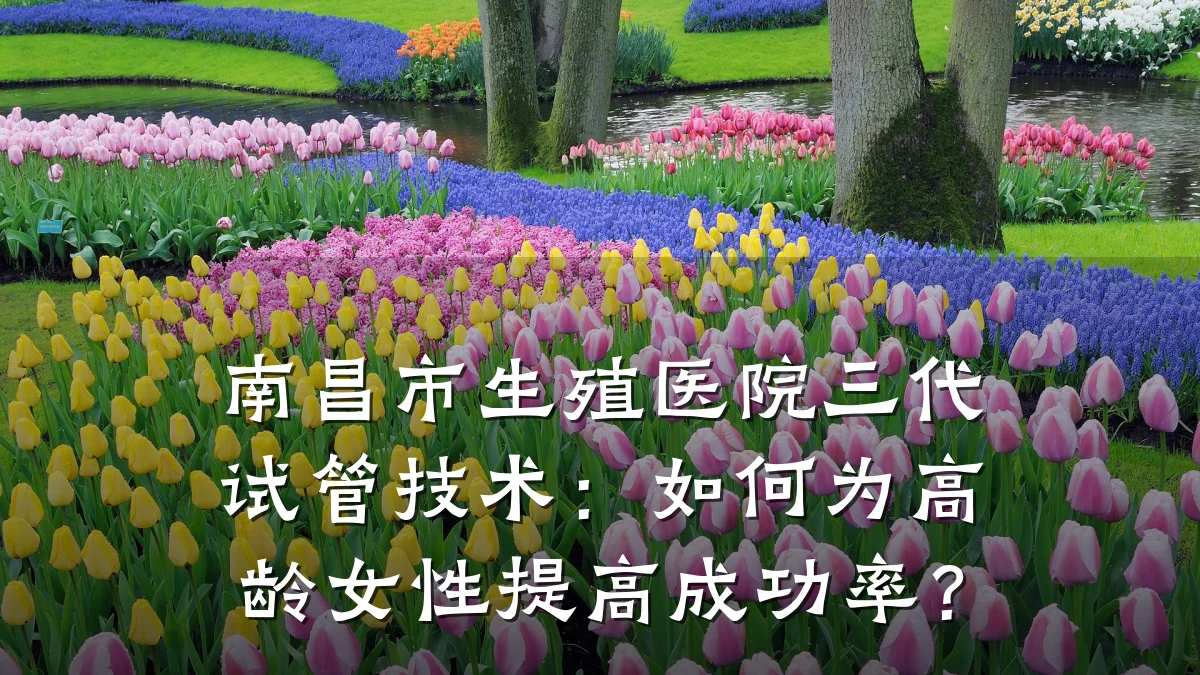 南昌市生殖医院三代试管技术:如何为高龄女性提高成功率?