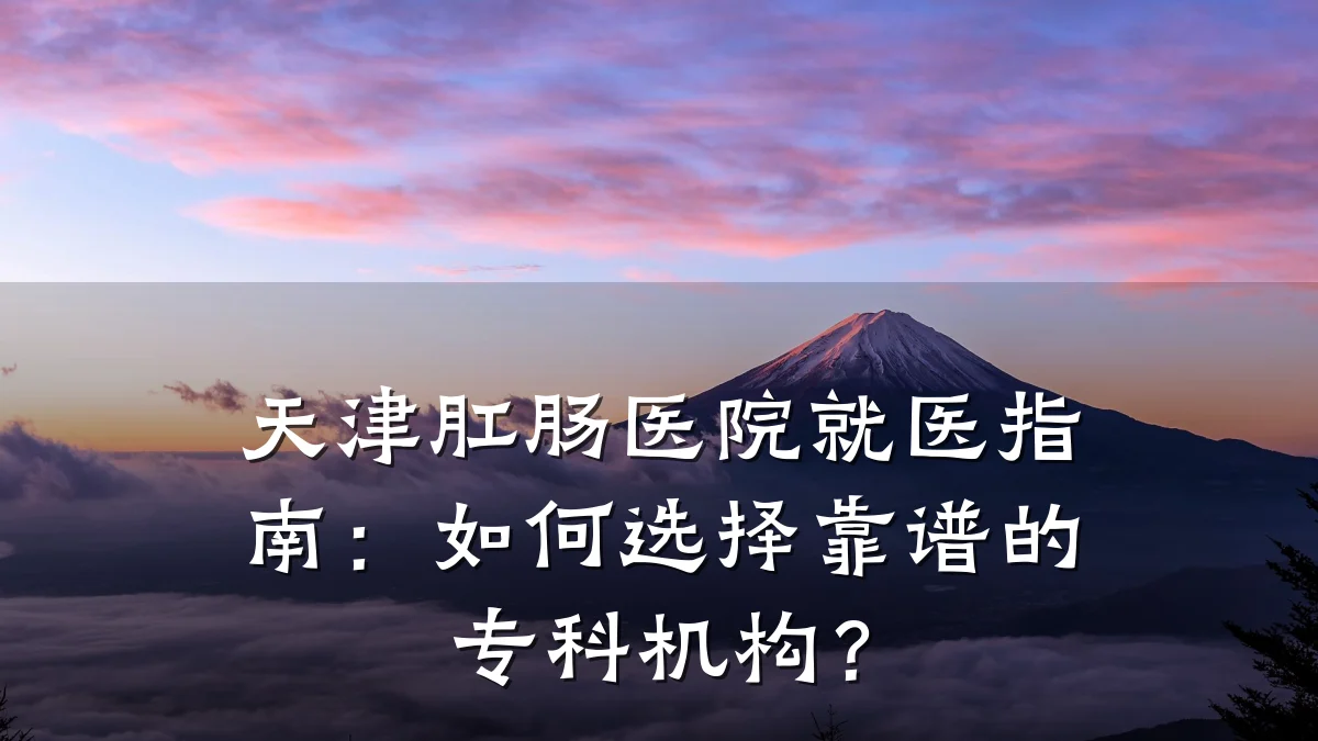 天津肛肠医院就医指南：如何选择靠谱的专科机构？