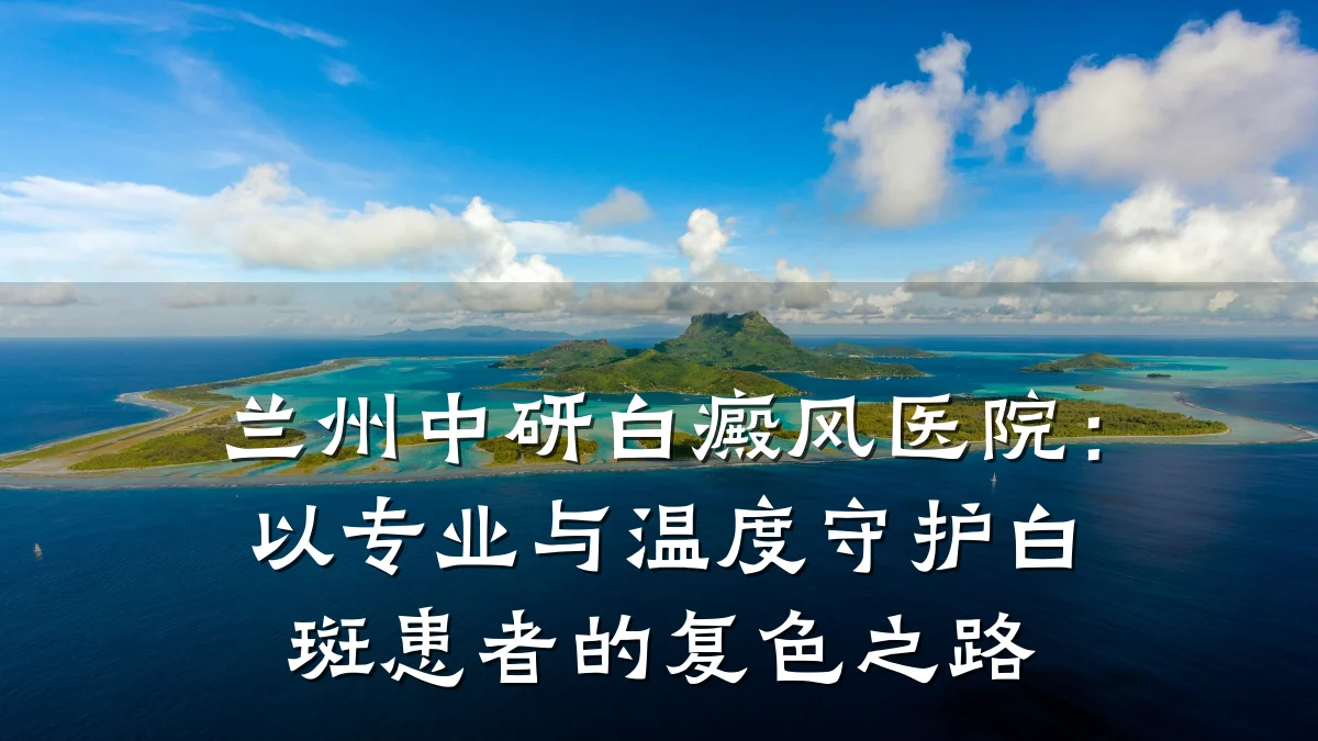兰州中研白癜风医院:以专业与温度守护白斑患者的复色之路