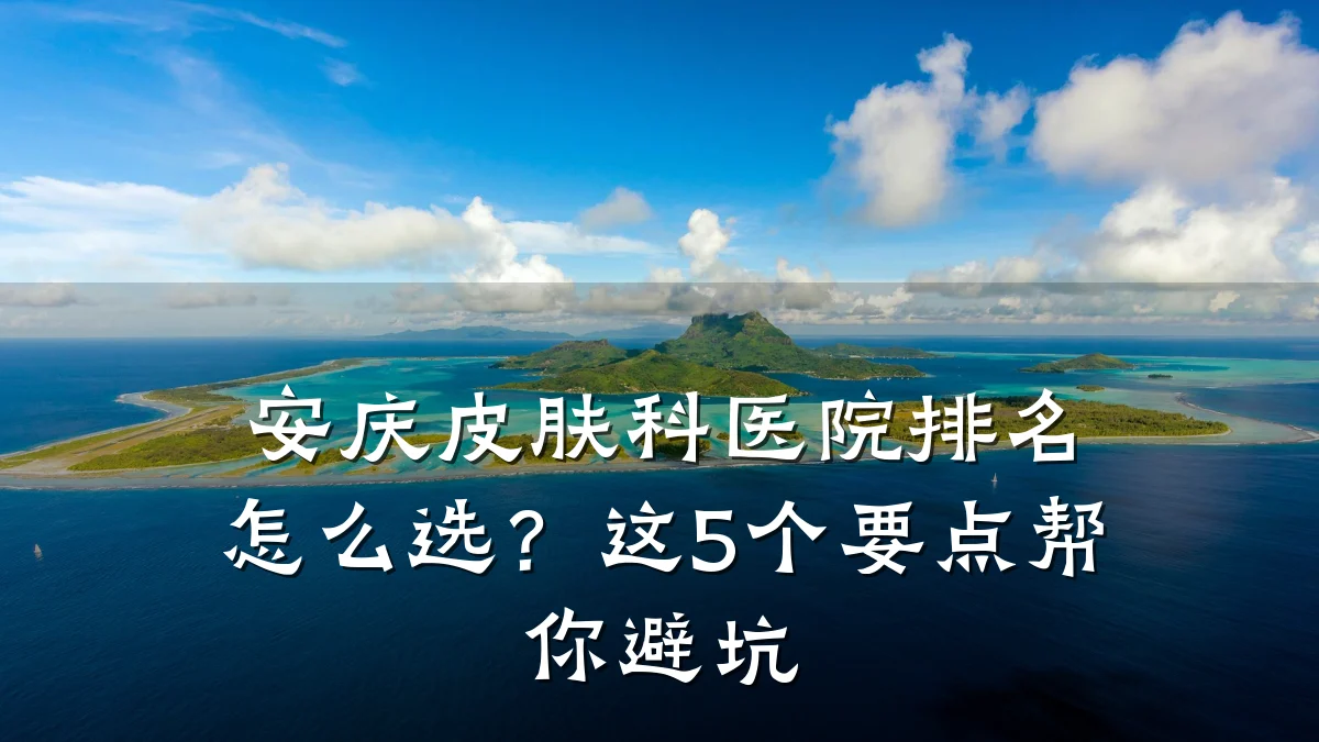 安庆皮肤科医院排名怎么选?这5个要点帮你避坑