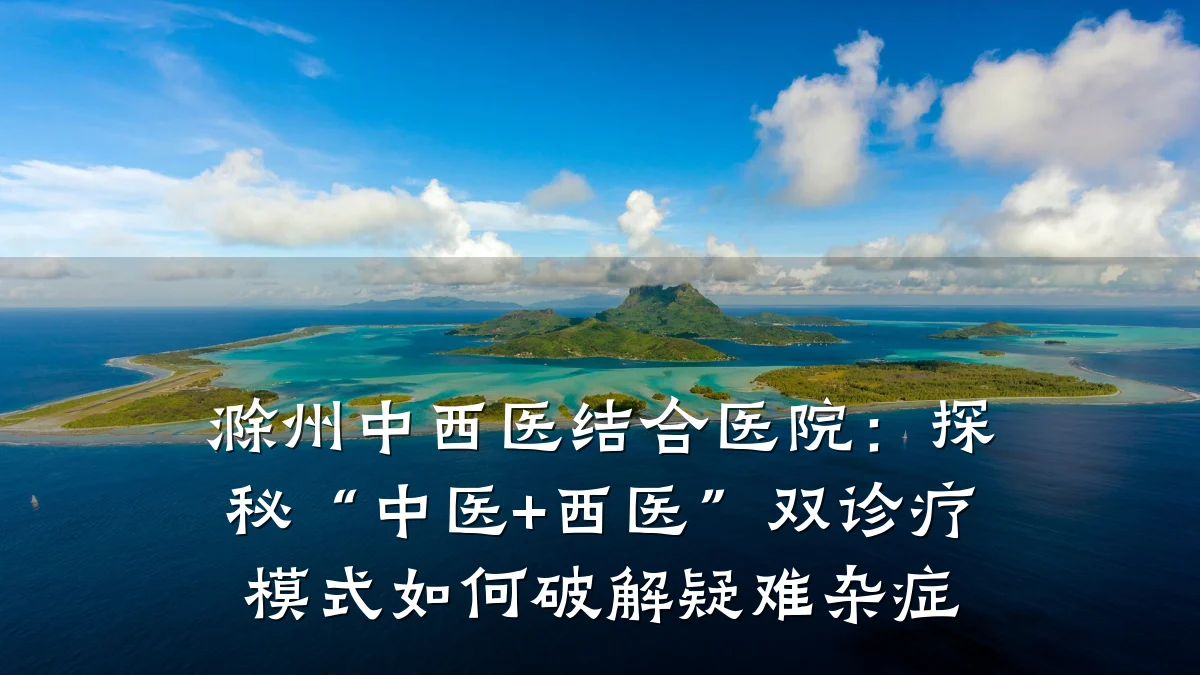滁州中西医结合医院：探秘“中医+西医”双诊疗模式如何破解疑难杂症