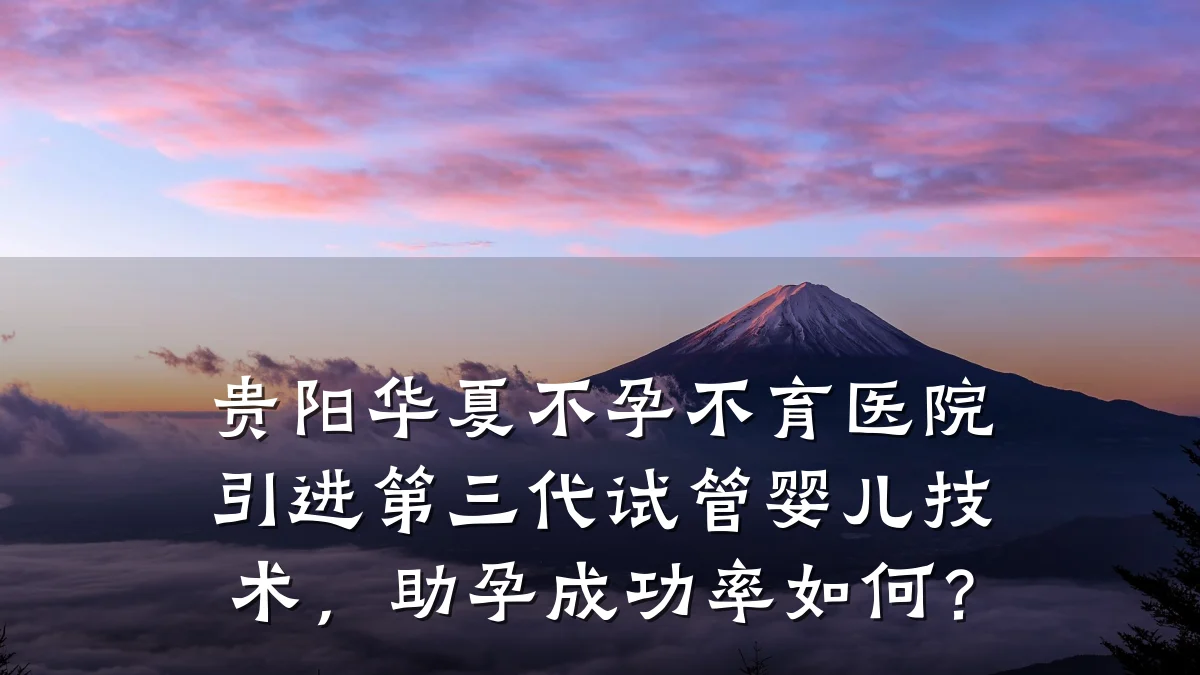 贵阳华夏不孕不育医院引进第三代试管婴儿技术,助孕成功率如何?