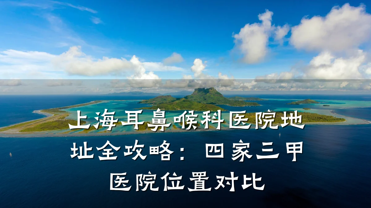 上海耳鼻喉科医院地址全攻略:四家三甲医院位置对比