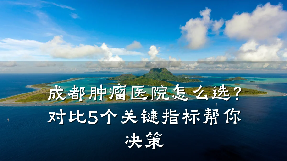 成都肿瘤医院怎么选？对比5个关键指标帮你决策