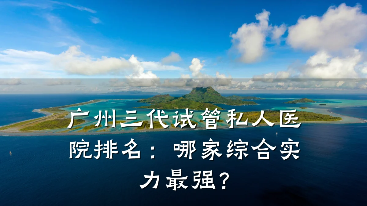 广州三代试管私人医院排名：哪家综合实力最强？