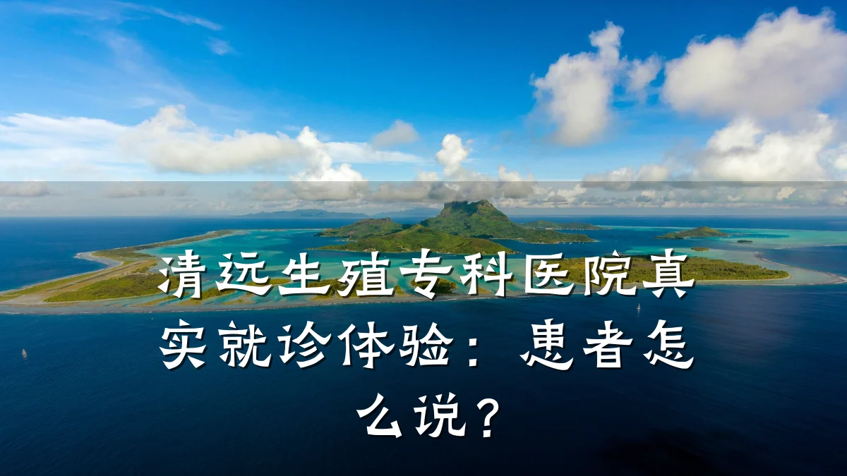 清远生殖专科医院真实就诊体验:患者怎么说?