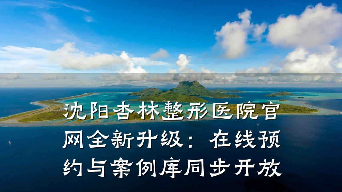 沈阳杏林整形医院官网全新升级:在线预约与案例库同步开放